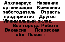 Архивариус › Название организации ­ Компания-работодатель › Отрасль предприятия ­ Другое › Минимальный оклад ­ 18 000 - Все города Работа » Вакансии   . Псковская обл.,Псков г.